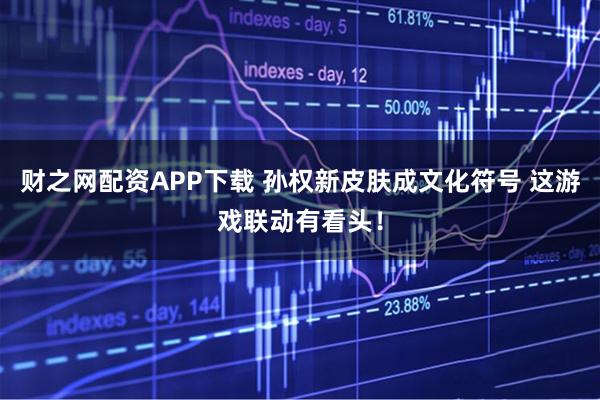 财之网配资APP下载 孙权新皮肤成文化符号 这游戏联动有看头！