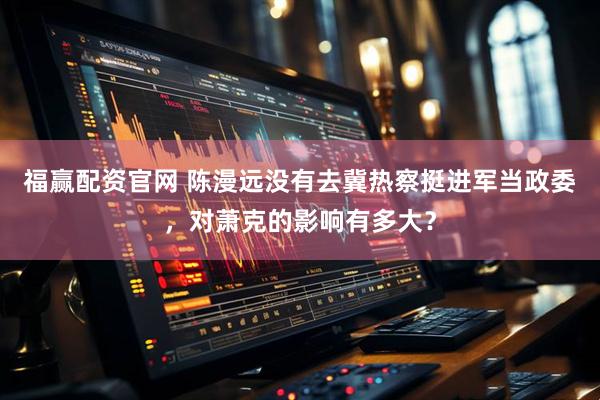 福赢配资官网 陈漫远没有去冀热察挺进军当政委，对萧克的影响有多大？