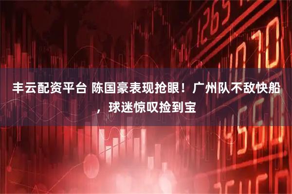 丰云配资平台 陈国豪表现抢眼！广州队不敌快船，球迷惊叹捡到宝