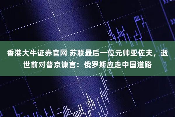 香港大牛证券官网 苏联最后一位元帅亚佐夫，逝世前对普京谏言：俄罗斯应走中国道路