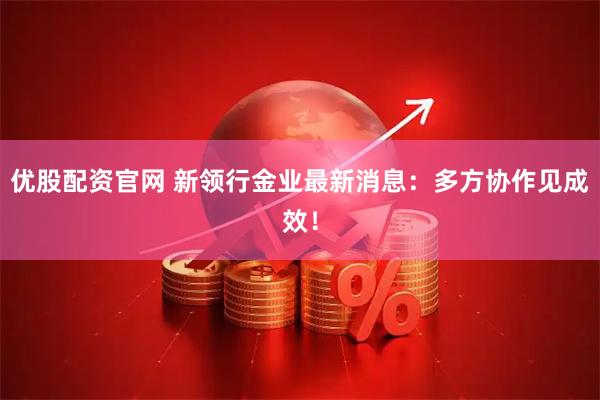 优股配资官网 新领行金业最新消息：多方协作见成效！