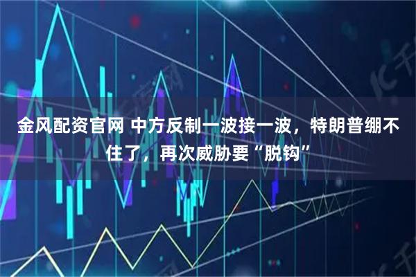 金风配资官网 中方反制一波接一波，特朗普绷不住了，再次威胁要“脱钩”