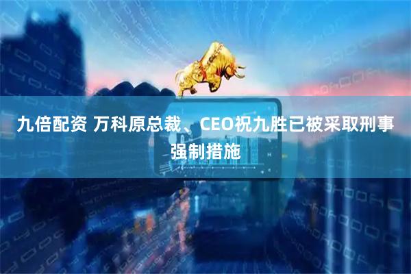 九倍配资 万科原总裁、CEO祝九胜已被采取刑事强制措施
