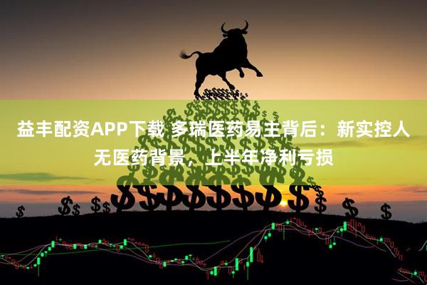 益丰配资APP下载 多瑞医药易主背后：新实控人无医药背景，上半年净利亏损