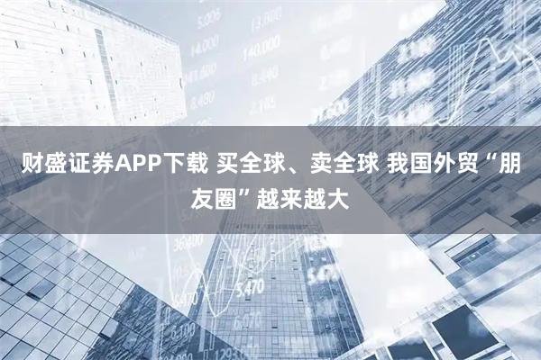 财盛证券APP下载 买全球、卖全球 我国外贸“朋友圈”越来越大
