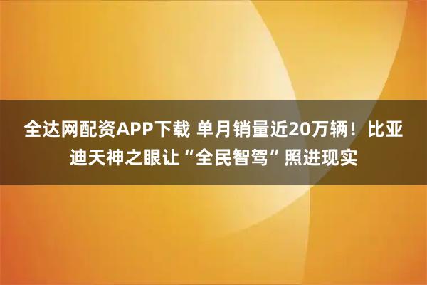 全达网配资APP下载 单月销量近20万辆！比亚迪天神之眼让“全民智驾”照进现实